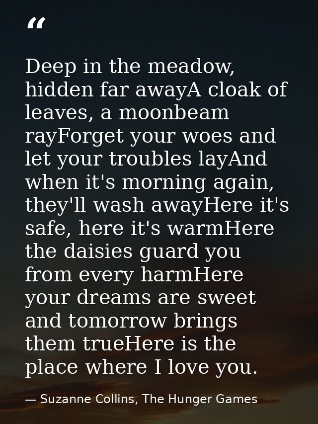 Deep in the meadow, hidden far awayA cloak of leaves, a moonbeam rayForget your woes and let your troubles layAnd when i — Suzanne Collins, The Hunger Games
