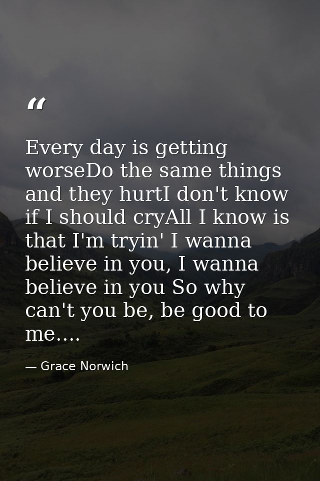 Every day is getting worseDo the same things and they hurtI don't know if I should cryAll I know is that I'm tryin' I wa — Grace Norwich