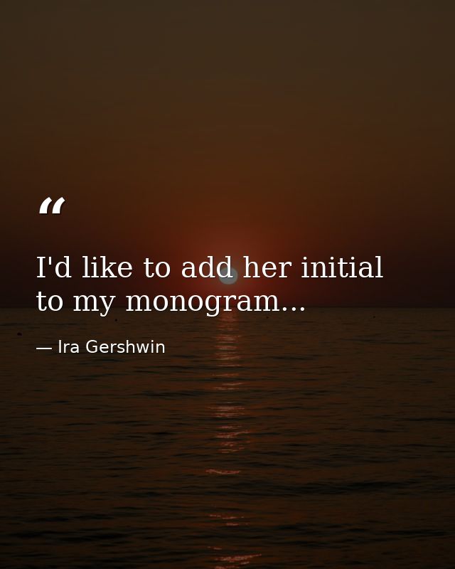 I'd like to add her initial to my monogram... — Ira Gershwin