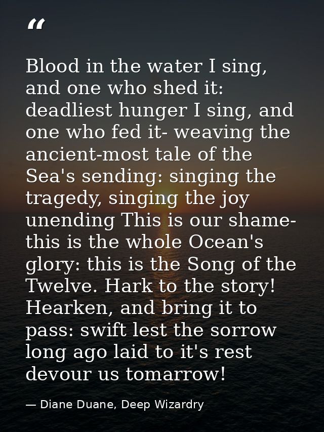 Blood in the water I sing, and one who shed it: deadliest hunger I sing, and one who fed it- weaving the ancient-most ta — Diane Duane, Deep Wizardry