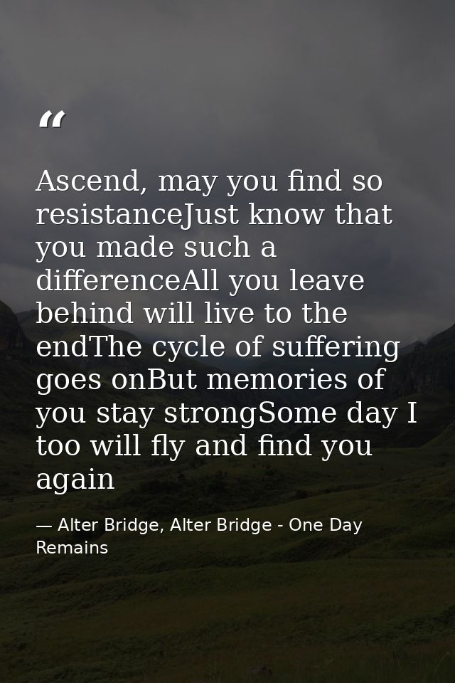 Ascend, may you find so resistanceJust know that you made such a differenceAll you leave behind will live to the endThe  — Alter Bridge, Alter Bridge - One Day Remains