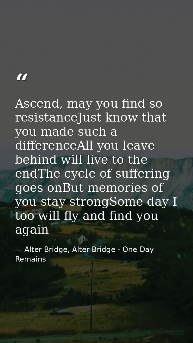 Ascend, may you find so resistanceJust know that you made such a differenceAll you leave behind will live to the endThe  — Alter Bridge, Alter Bridge - One Day Remains