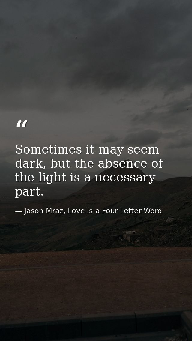 Sometimes it may seem dark, but the absence of the light is a necessary part. — Jason Mraz, Love Is a Four Letter Word