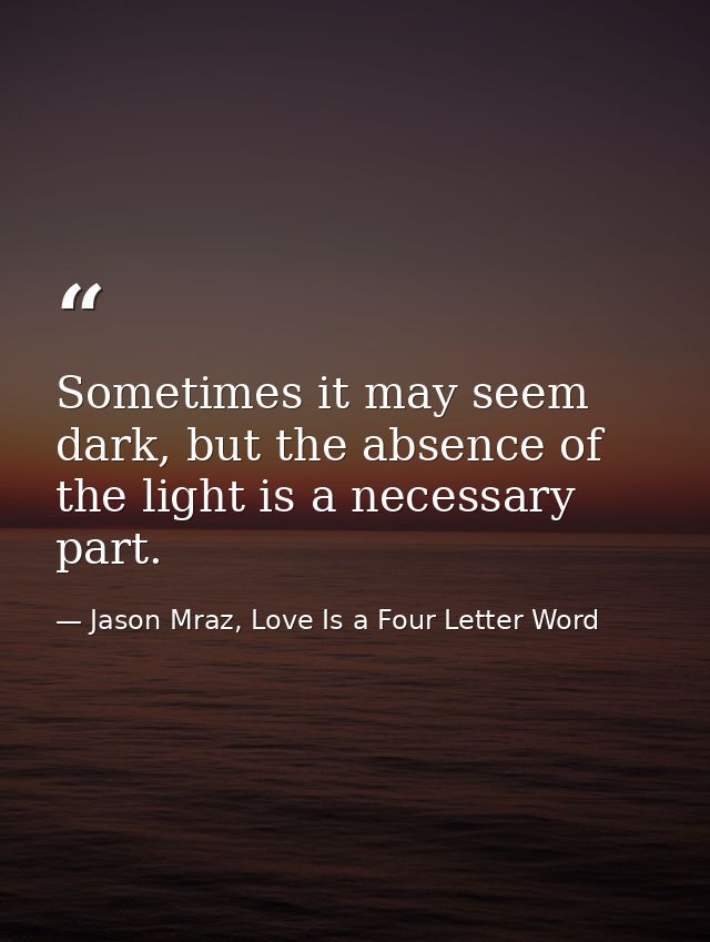 Sometimes it may seem dark, but the absence of the light is a necessary part. — Jason Mraz, Love Is a Four Letter Word