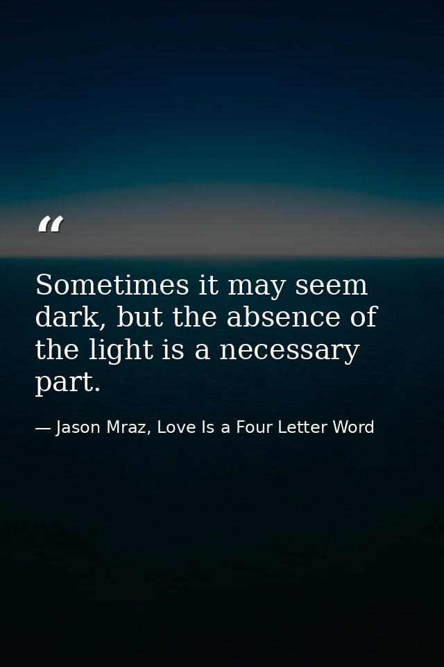 Sometimes it may seem dark, but the absence of the light is a necessary part. — Jason Mraz, Love Is a Four Letter Word