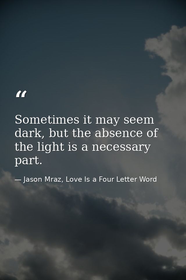 Sometimes it may seem dark, but the absence of the light is a necessary part. — Jason Mraz, Love Is a Four Letter Word