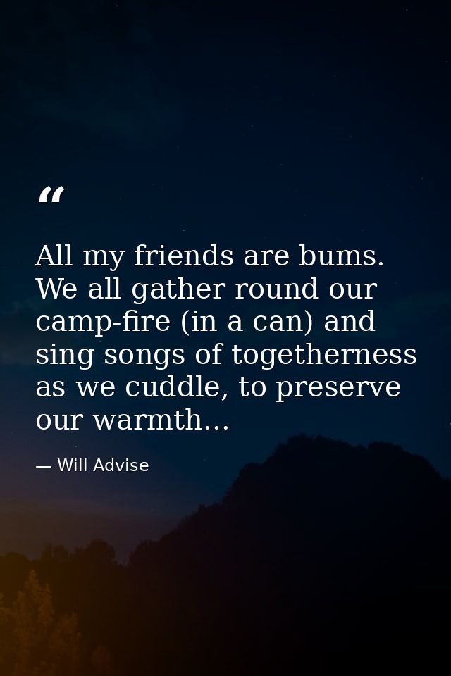All my friends are bums. We all gather round our camp-fire (in a can) and sing songs of togetherness as we cuddle, to pr — Will Advise