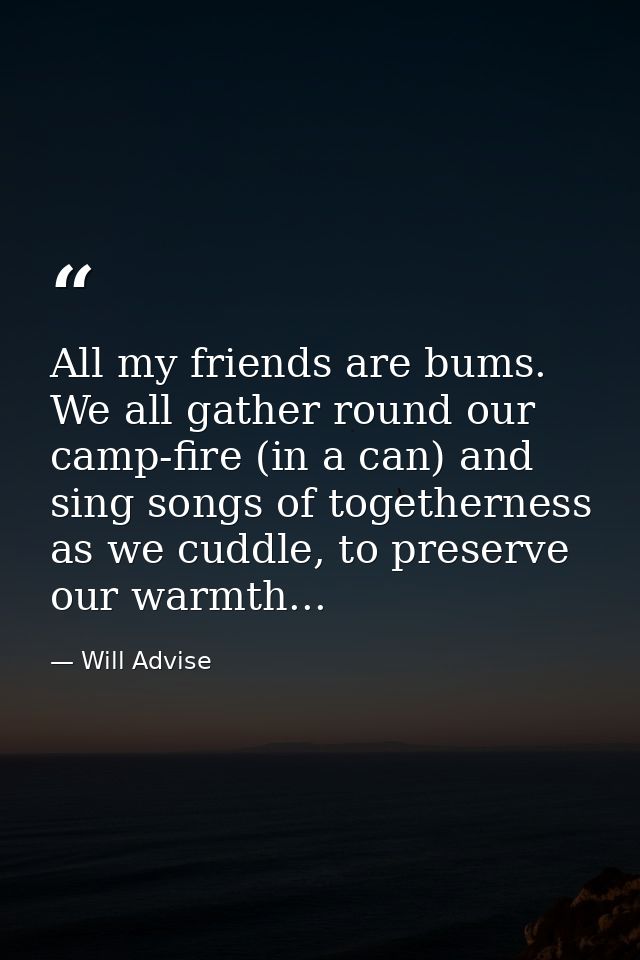 All my friends are bums. We all gather round our camp-fire (in a can) and sing songs of togetherness as we cuddle, to pr — Will Advise