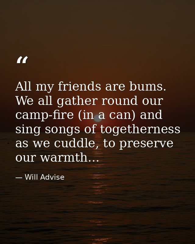 All my friends are bums. We all gather round our camp-fire (in a can) and sing songs of togetherness as we cuddle, to pr — Will Advise