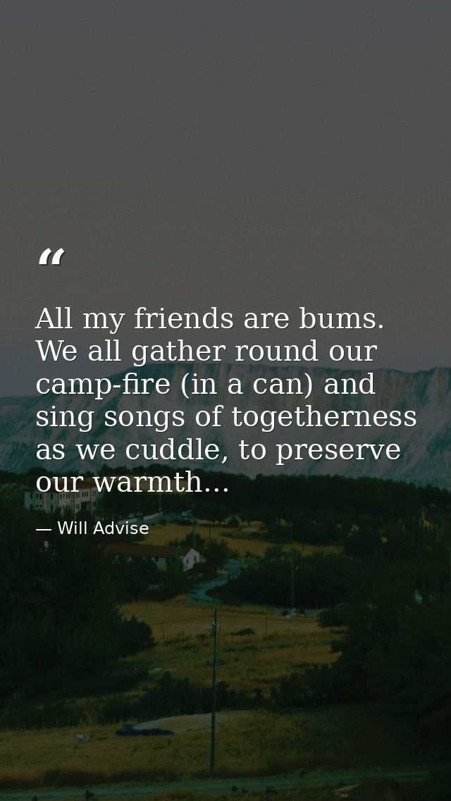 All my friends are bums. We all gather round our camp-fire (in a can) and sing songs of togetherness as we cuddle, to pr — Will Advise