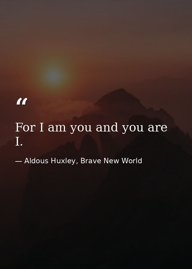 For I am you and you are I. — Aldous Huxley, Brave New World