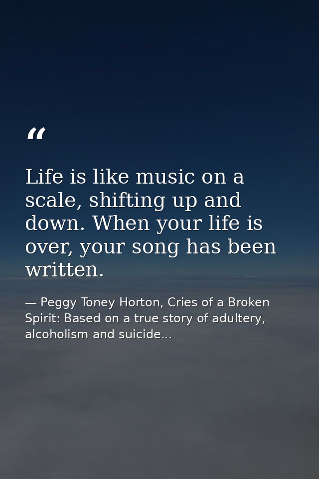 Life is like music on a scale, shifting up and down. When your life is over, your song has been written. — Peggy Toney Horton, Cries of a Broken Spirit: Based on a true story of adultery, alcoholism and suicide...