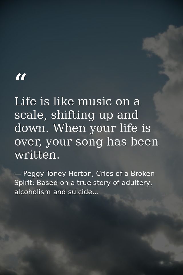 Life is like music on a scale, shifting up and down. When your life is over, your song has been written. — Peggy Toney Horton, Cries of a Broken Spirit: Based on a true story of adultery, alcoholism and suicide...