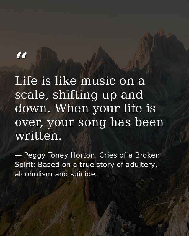 Life is like music on a scale, shifting up and down. When your life is over, your song has been written. — Peggy Toney Horton, Cries of a Broken Spirit: Based on a true story of adultery, alcoholism and suicide...