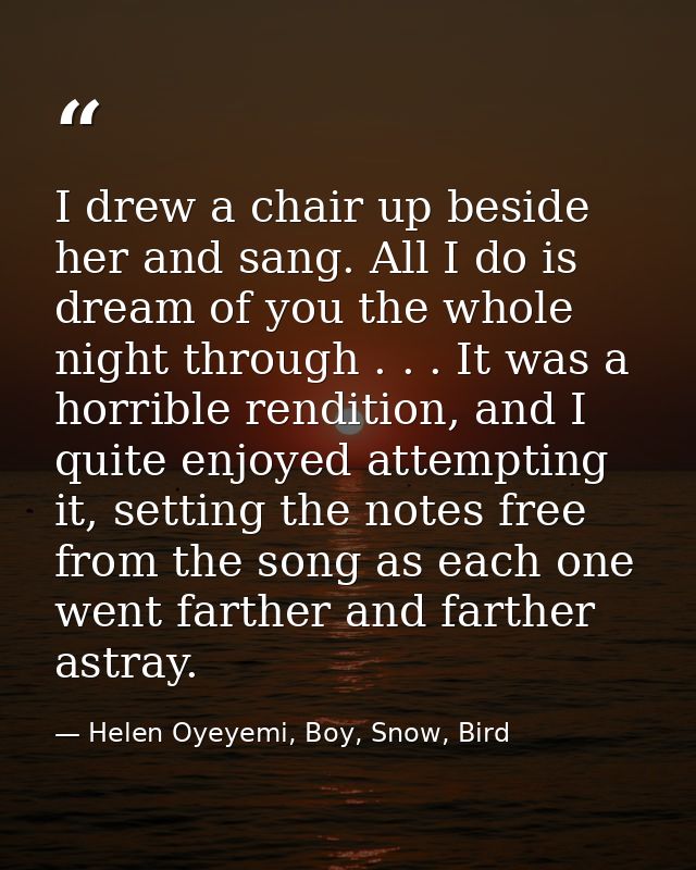 I drew a chair up beside her and sang. All I do is dream of you the whole night through . . . It was a horrible renditio — Helen Oyeyemi, Boy, Snow, Bird