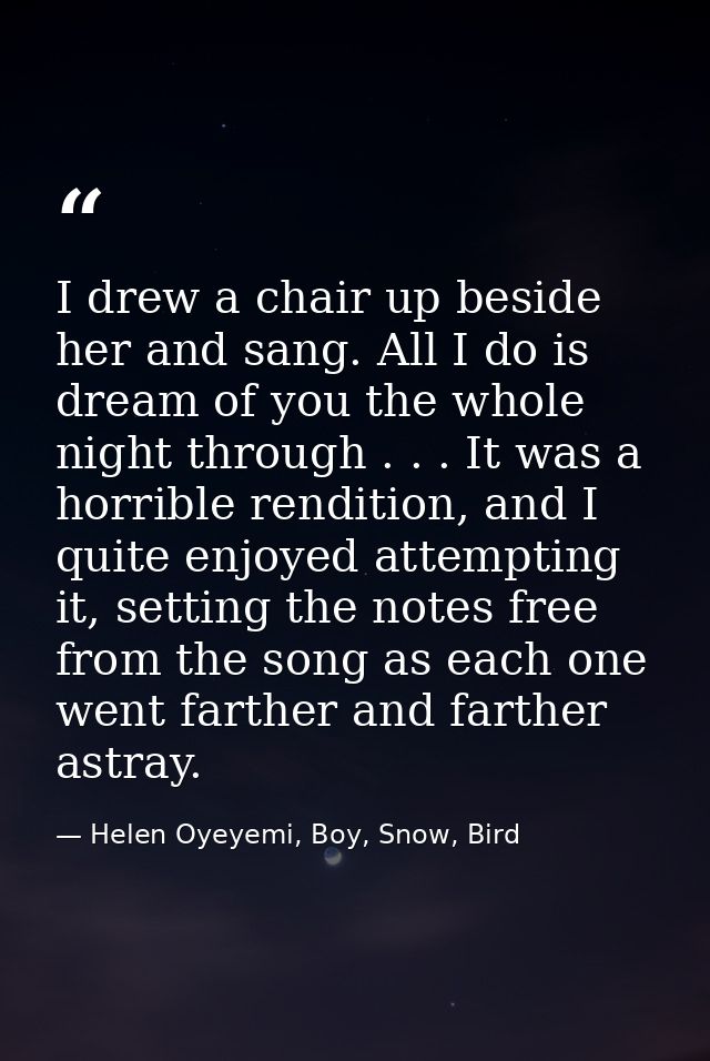 I drew a chair up beside her and sang. All I do is dream of you the whole night through . . . It was a horrible renditio — Helen Oyeyemi, Boy, Snow, Bird