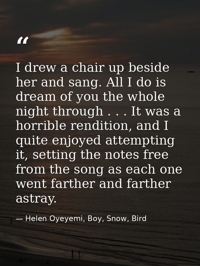 I drew a chair up beside her and sang. All I do is dream of you the whole night through . . . It was a horrible renditio — Helen Oyeyemi, Boy, Snow, Bird