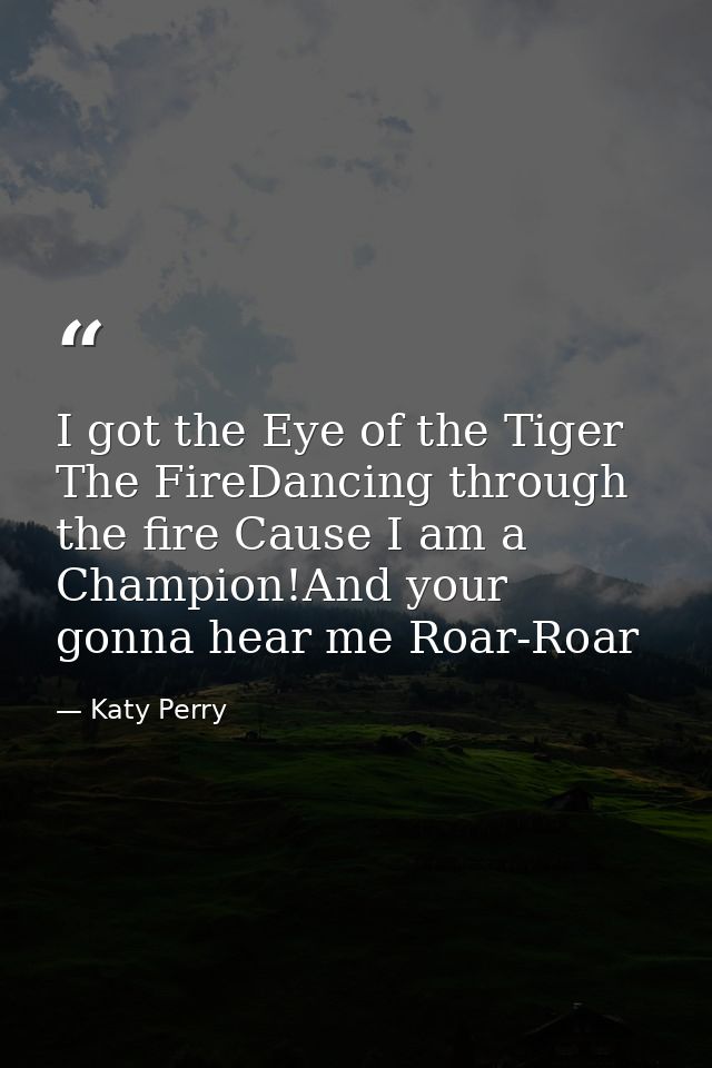 I got the Eye of the Tiger The FireDancing through the fire Cause I am a Champion!And your gonna hear me Roar-Roar — Katy Perry