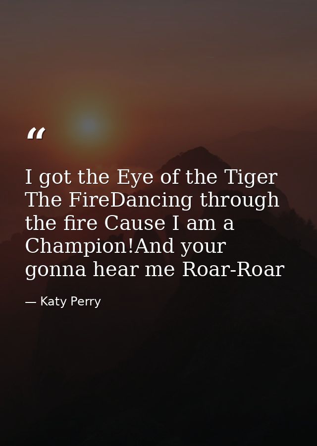 I got the Eye of the Tiger The FireDancing through the fire Cause I am a Champion!And your gonna hear me Roar-Roar — Katy Perry