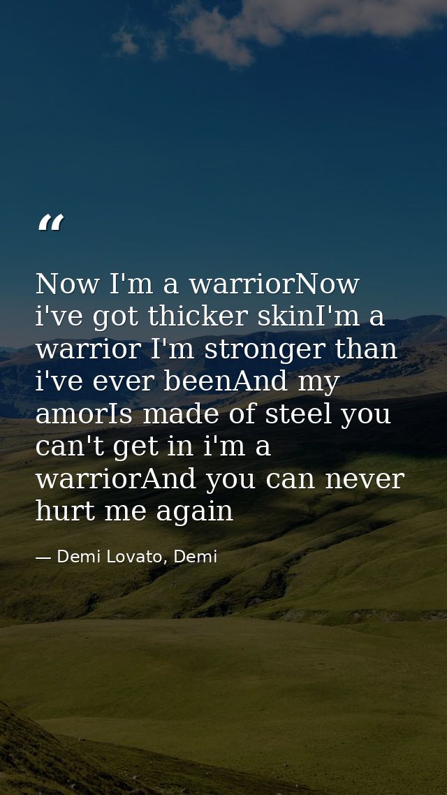 Now I'm a warriorNow i've got thicker skinI'm a warrior I'm stronger than i've ever beenAnd my amorIs made of steel you  — Demi Lovato, Demi