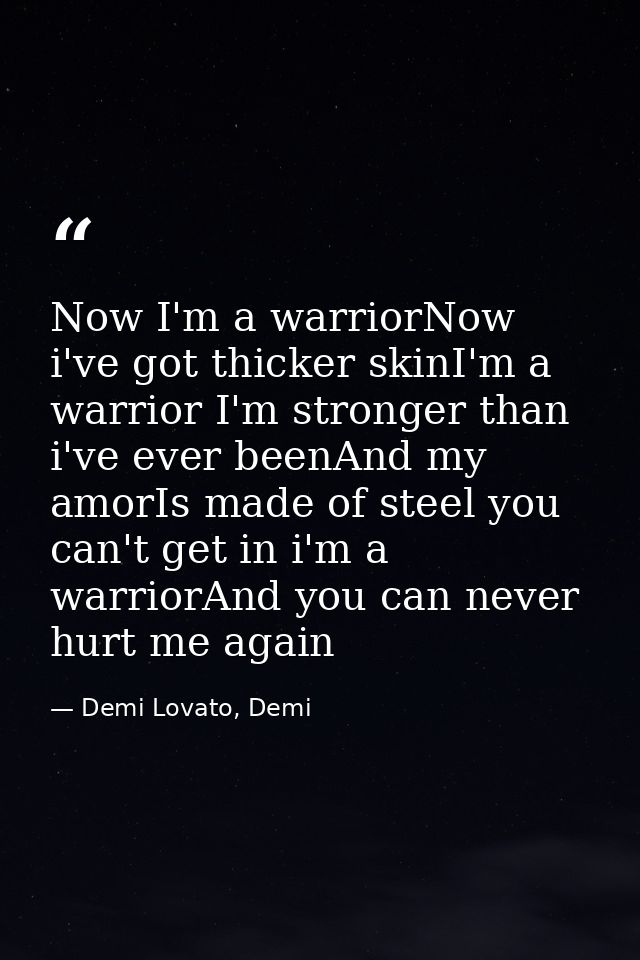 Now I'm a warriorNow i've got thicker skinI'm a warrior I'm stronger than i've ever beenAnd my amorIs made of steel you  — Demi Lovato, Demi