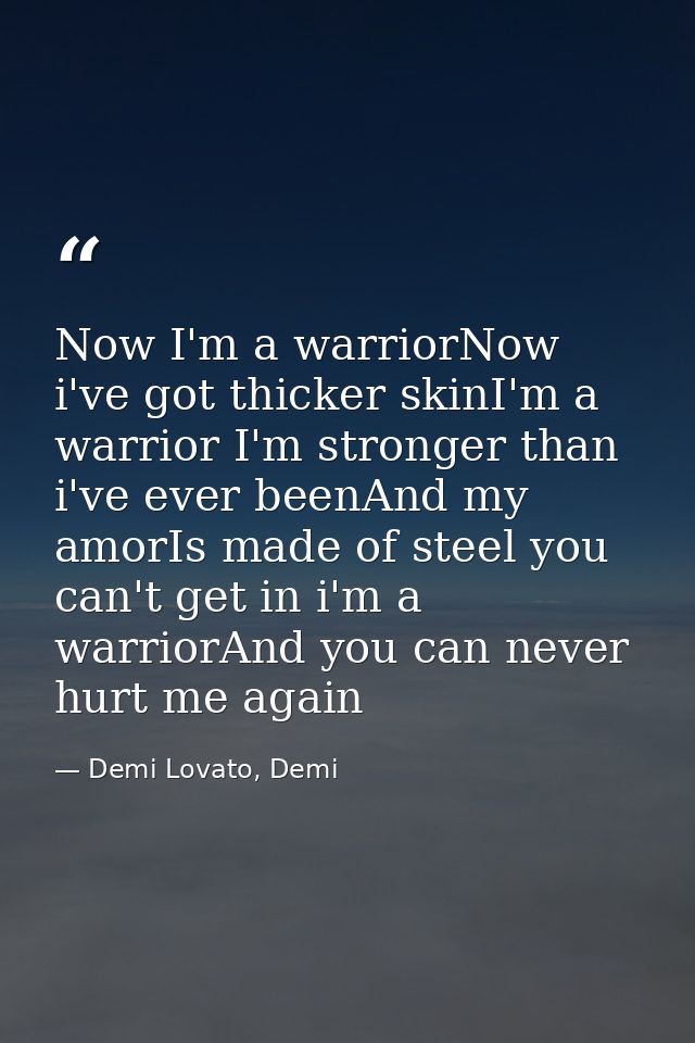 Now I'm a warriorNow i've got thicker skinI'm a warrior I'm stronger than i've ever beenAnd my amorIs made of steel you  — Demi Lovato, Demi