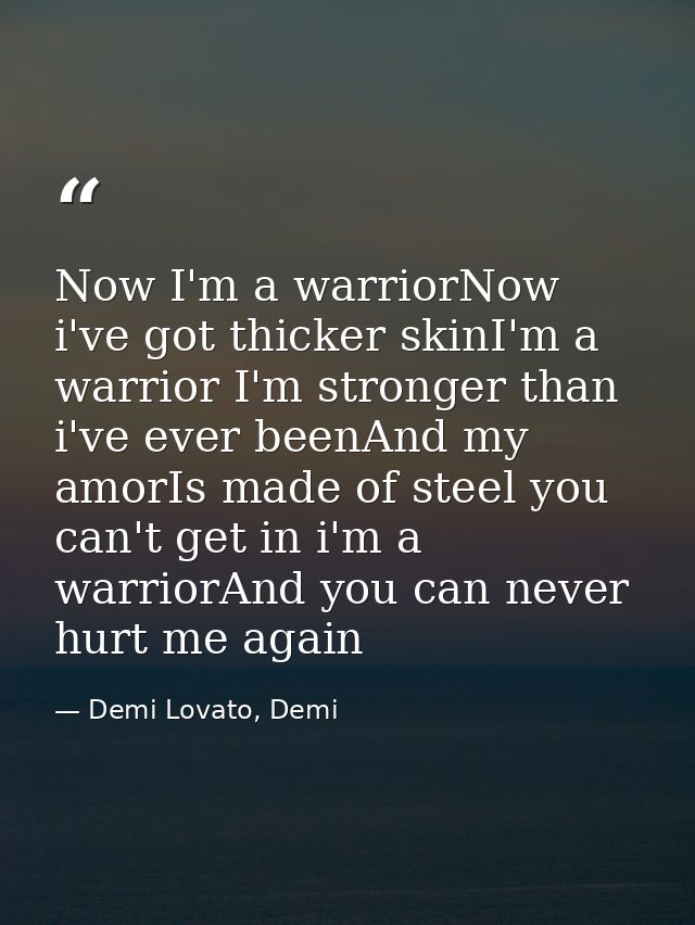 Now I'm a warriorNow i've got thicker skinI'm a warrior I'm stronger than i've ever beenAnd my amorIs made of steel you  — Demi Lovato, Demi