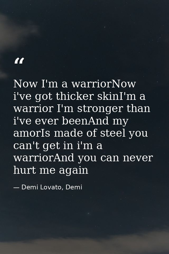 Now I'm a warriorNow i've got thicker skinI'm a warrior I'm stronger than i've ever beenAnd my amorIs made of steel you  — Demi Lovato, Demi