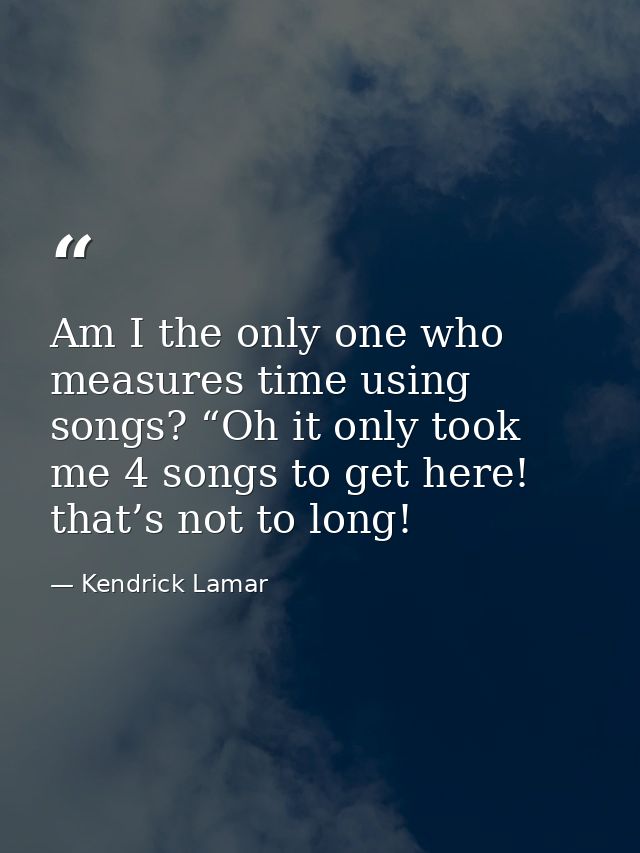 Am I the only one who measures time using songs? “Oh it only took me 4 songs to get here! that’s not to long! — Kendrick Lamar