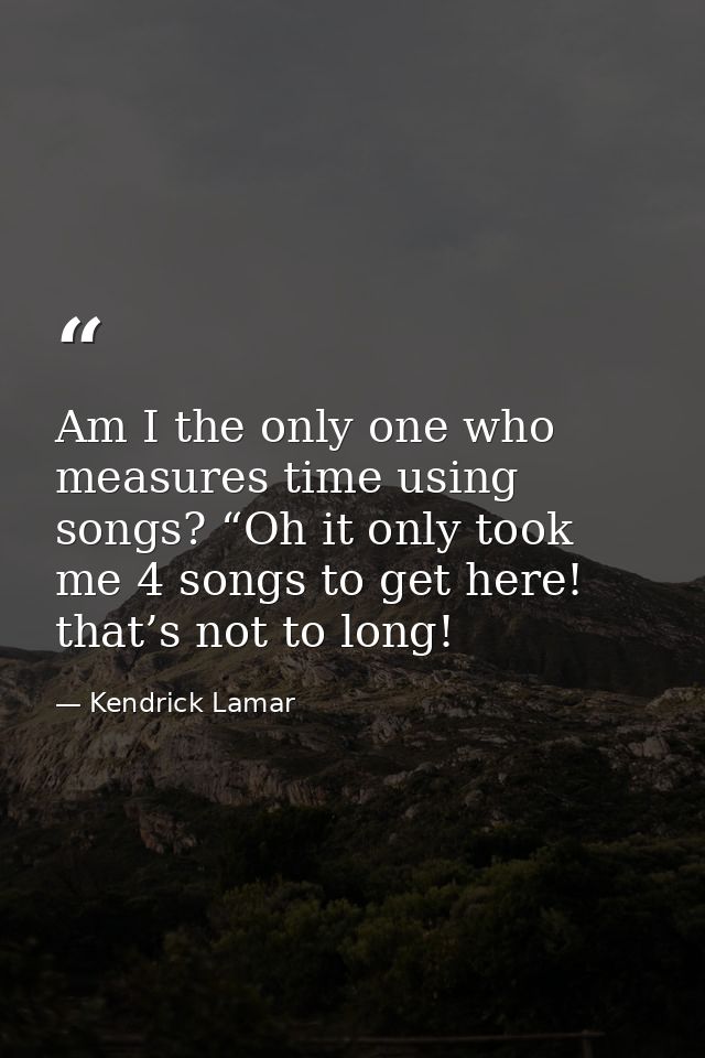 Am I the only one who measures time using songs? “Oh it only took me 4 songs to get here! that’s not to long! — Kendrick Lamar