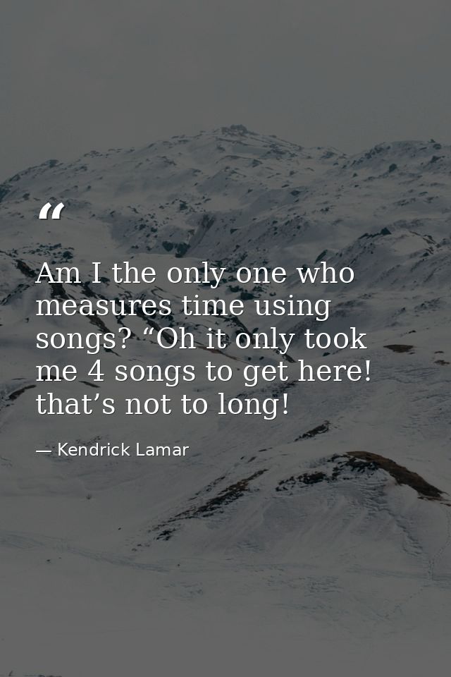 Am I the only one who measures time using songs? “Oh it only took me 4 songs to get here! that’s not to long! — Kendrick Lamar