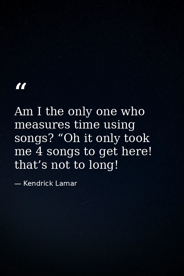 Am I the only one who measures time using songs? “Oh it only took me 4 songs to get here! that’s not to long! — Kendrick Lamar