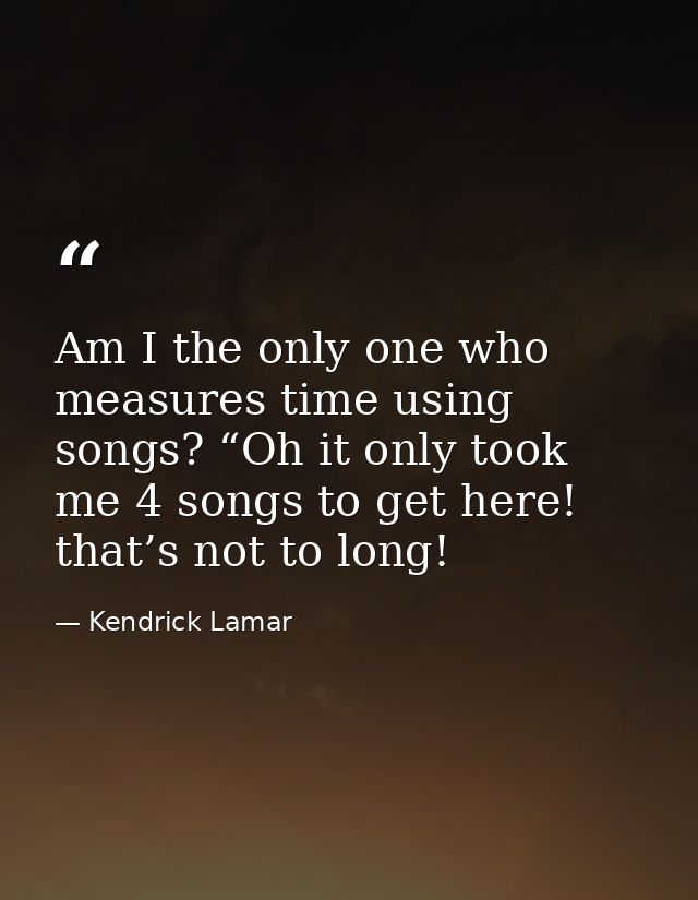 Am I the only one who measures time using songs? “Oh it only took me 4 songs to get here! that’s not to long! — Kendrick Lamar