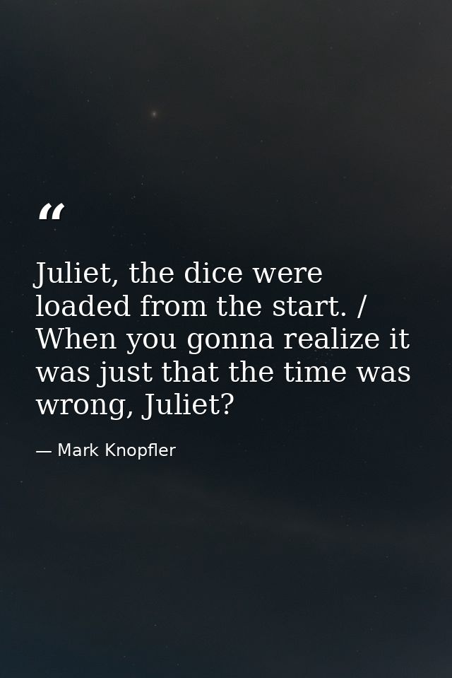 Juliet, the dice were loaded from the start. / When you gonna realize it was just that the time was wrong, Juliet? — Mark Knopfler