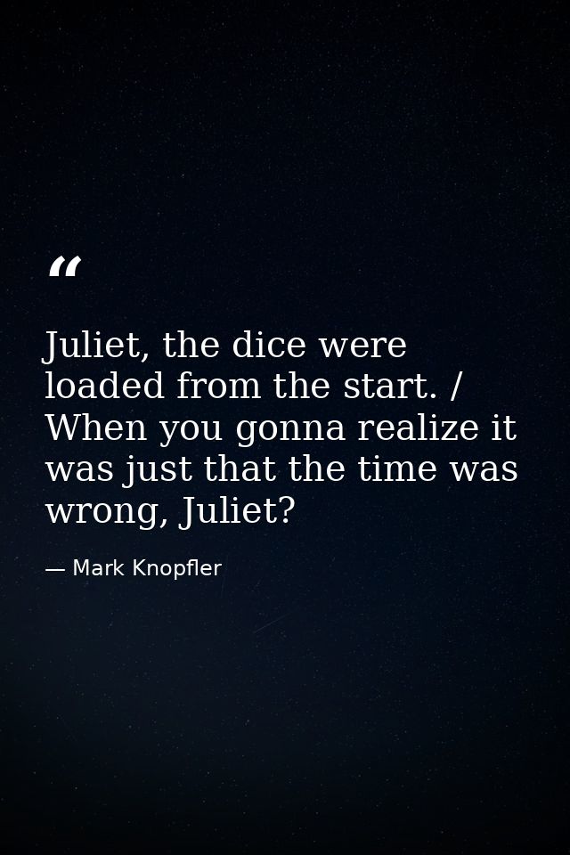 Juliet, the dice were loaded from the start. / When you gonna realize it was just that the time was wrong, Juliet? — Mark Knopfler