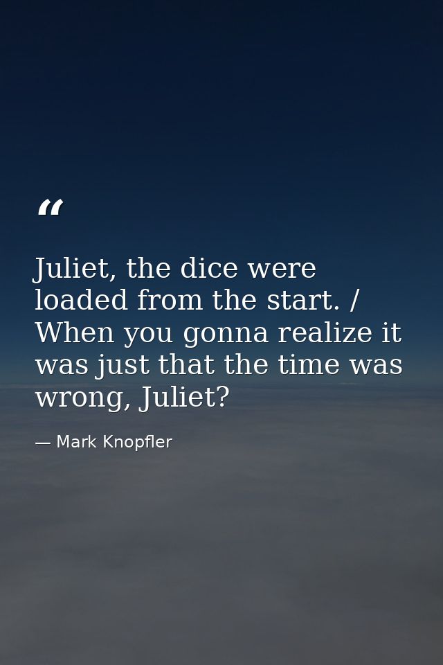 Juliet, the dice were loaded from the start. / When you gonna realize it was just that the time was wrong, Juliet? — Mark Knopfler