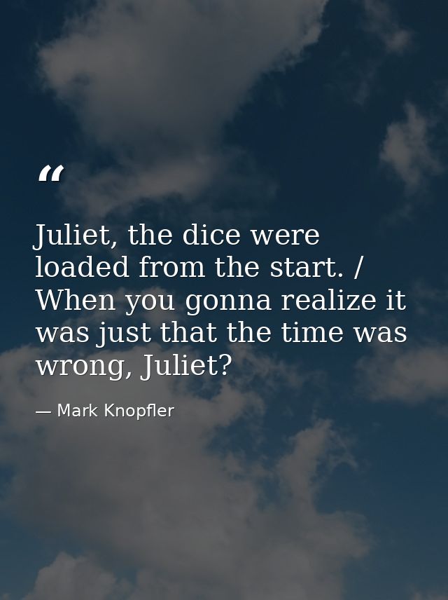Juliet, the dice were loaded from the start. / When you gonna realize it was just that the time was wrong, Juliet? — Mark Knopfler