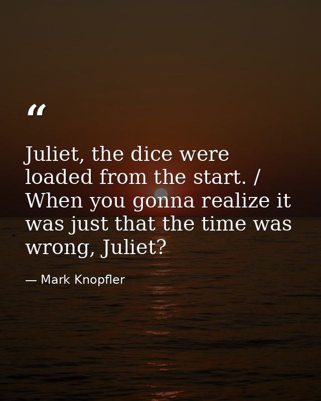 Juliet, the dice were loaded from the start. / When you gonna realize it was just that the time was wrong, Juliet? — Mark Knopfler