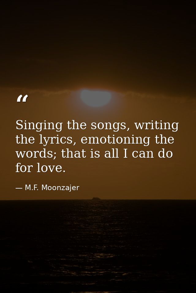 Singing the songs, writing the lyrics, emotioning the words; that is all I can do for love. — M.F. Moonzajer