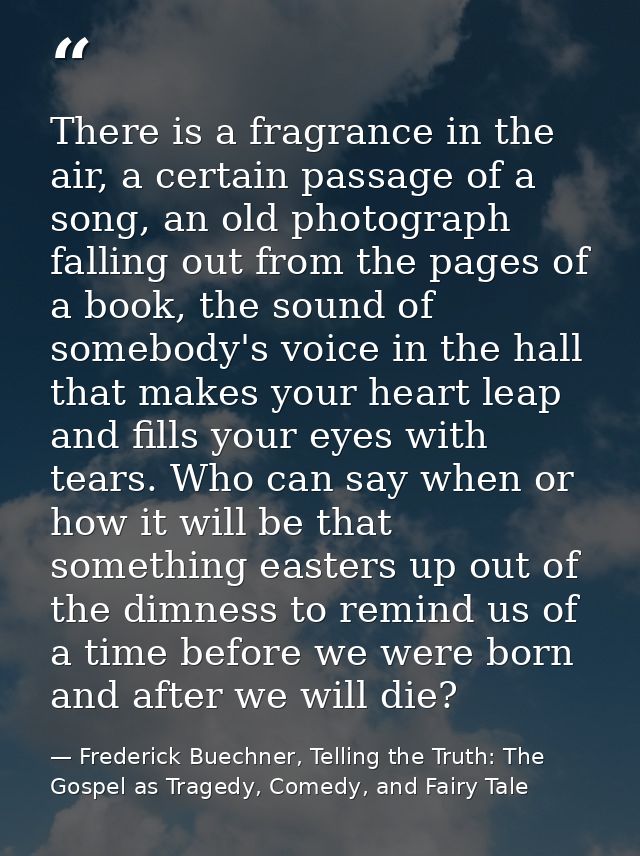 There is a fragrance in the air, a certain passage of a song, an old photograph falling out from the pages of a book, th — Frederick Buechner, Telling the Truth: The Gospel as Tragedy, Comedy, and Fairy Tale