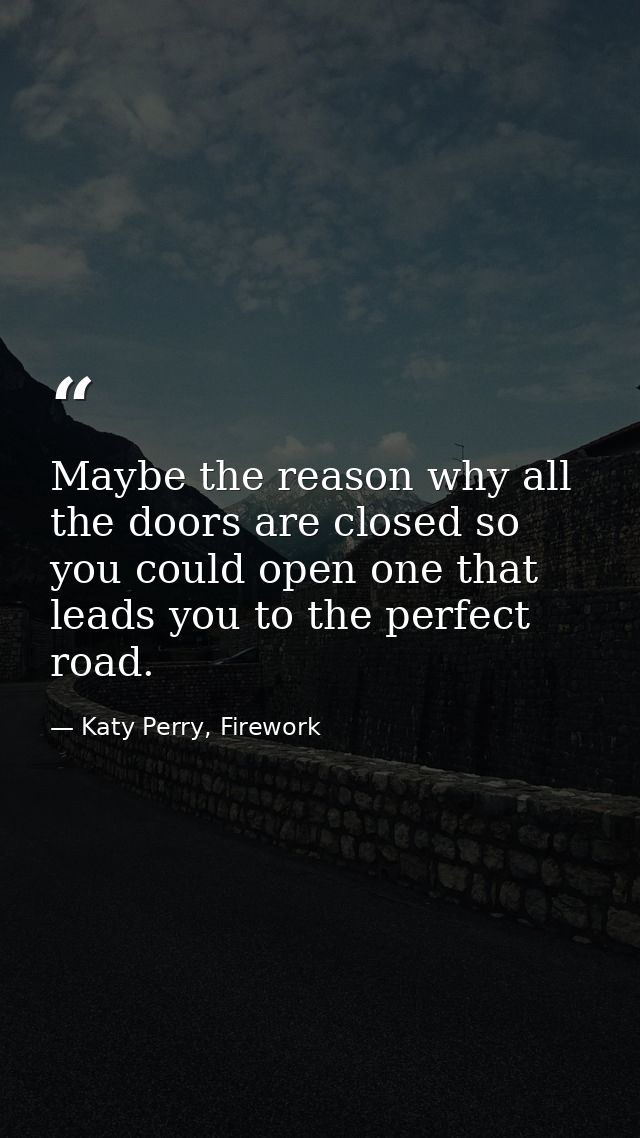 Maybe the reason why all the doors are closed so you could open one that leads you to the perfect road. — Katy Perry, Firework