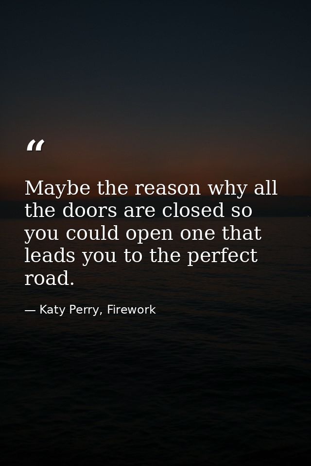 Maybe the reason why all the doors are closed so you could open one that leads you to the perfect road. — Katy Perry, Firework