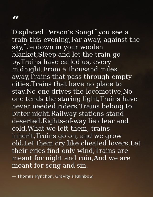 Displaced Person’s SongIf you see a train this evening,Far away, against the sky,Lie down in your woolen blanket,Sleep a — Thomas Pynchon, Gravity's Rainbow