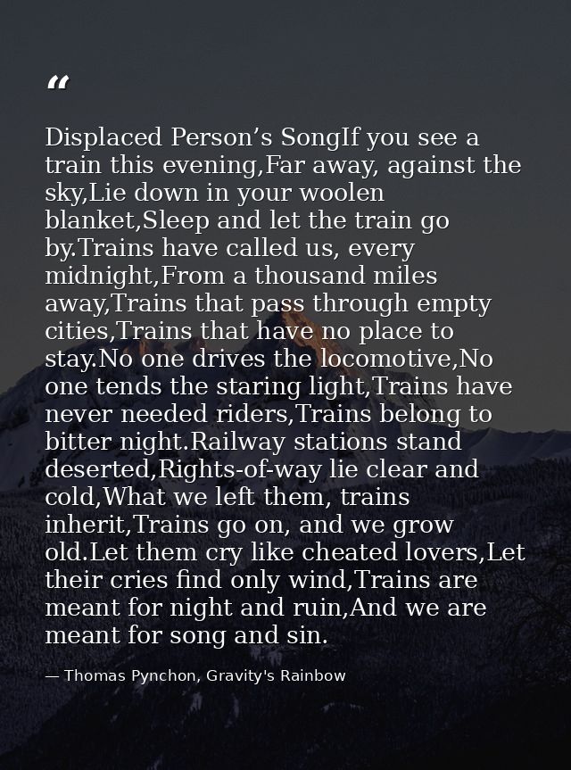 Displaced Person’s SongIf you see a train this evening,Far away, against the sky,Lie down in your woolen blanket,Sleep a — Thomas Pynchon, Gravity's Rainbow
