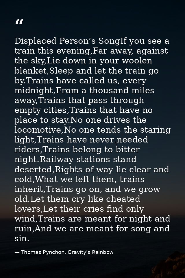 Displaced Person’s SongIf you see a train this evening,Far away, against the sky,Lie down in your woolen blanket,Sleep a — Thomas Pynchon, Gravity's Rainbow