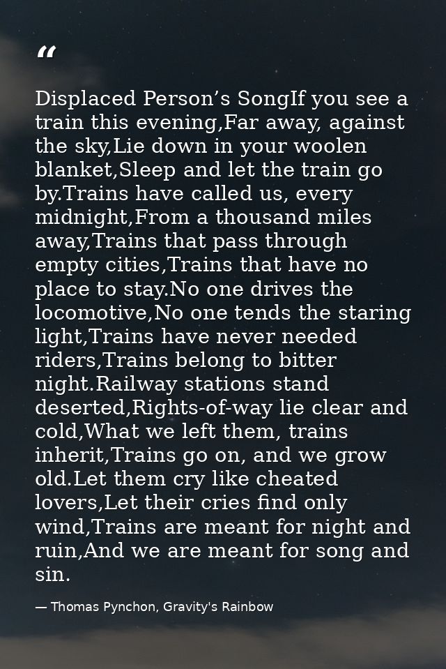 Displaced Person’s SongIf you see a train this evening,Far away, against the sky,Lie down in your woolen blanket,Sleep a — Thomas Pynchon, Gravity's Rainbow