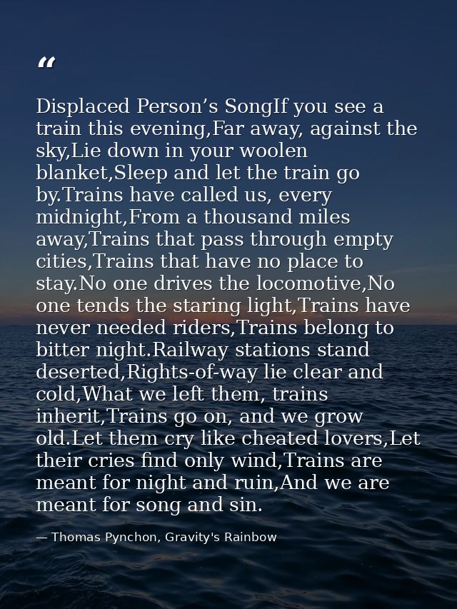 Displaced Person’s SongIf you see a train this evening,Far away, against the sky,Lie down in your woolen blanket,Sleep a — Thomas Pynchon, Gravity's Rainbow