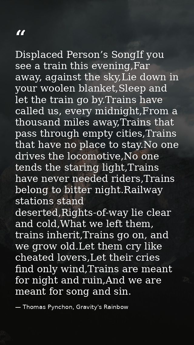 Displaced Person’s SongIf you see a train this evening,Far away, against the sky,Lie down in your woolen blanket,Sleep a — Thomas Pynchon, Gravity's Rainbow