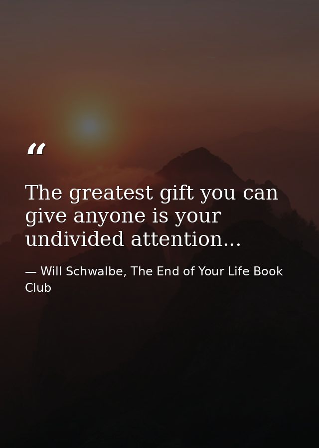 The greatest gift you can give anyone is your undivided attention... — Will Schwalbe, The End of Your Life Book Club