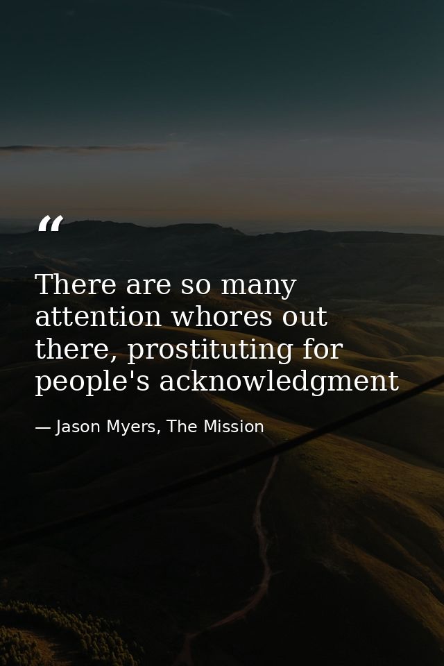 There are so many attention whores out there, prostituting for people's acknowledgment — Jason Myers, The Mission